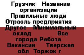 Грузчик › Название организации ­ Правильные люди › Отрасль предприятия ­ Другое › Минимальный оклад ­ 25 000 - Все города Работа » Вакансии   . Тверская обл.,Торжок г.